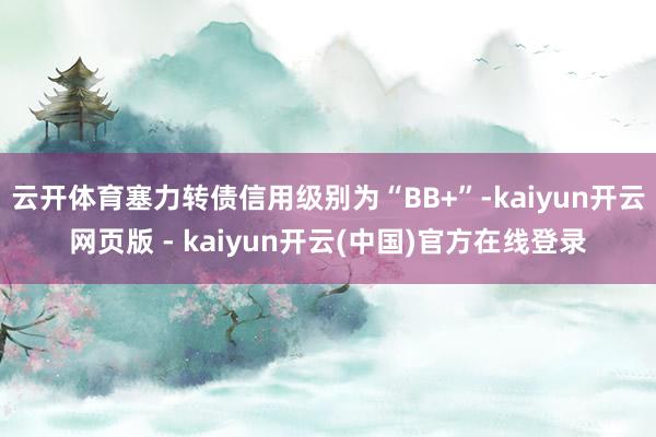 云开体育塞力转债信用级别为“BB+”-kaiyun开云网页版 - kaiyun开云(中国)官方在线登录