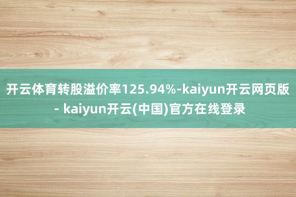 开云体育转股溢价率125.94%-kaiyun开云网页版 - kaiyun开云(中国)官方在线登录