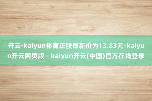 开云·kaiyun体育正股最新价为13.83元-kaiyun开云网页版 - kaiyun开云(中国)官方在线登录