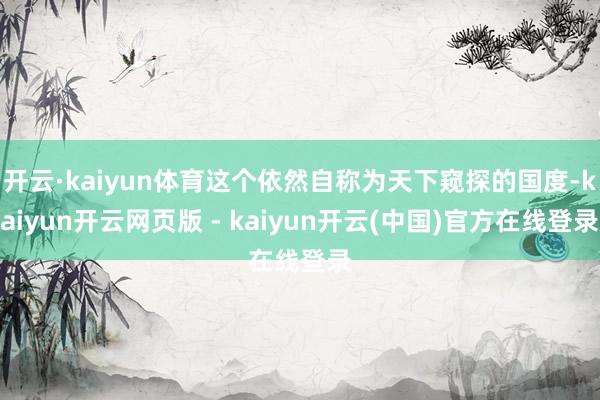 开云·kaiyun体育这个依然自称为天下窥探的国度-kaiyun开云网页版 - kaiyun开云(中国)官方在线登录