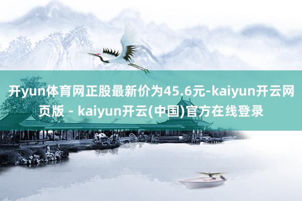 开yun体育网正股最新价为45.6元-kaiyun开云网页版 - kaiyun开云(中国)官方在线登录