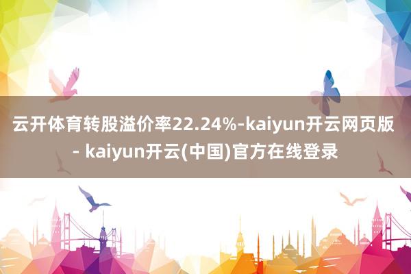 云开体育转股溢价率22.24%-kaiyun开云网页版 - kaiyun开云(中国)官方在线登录