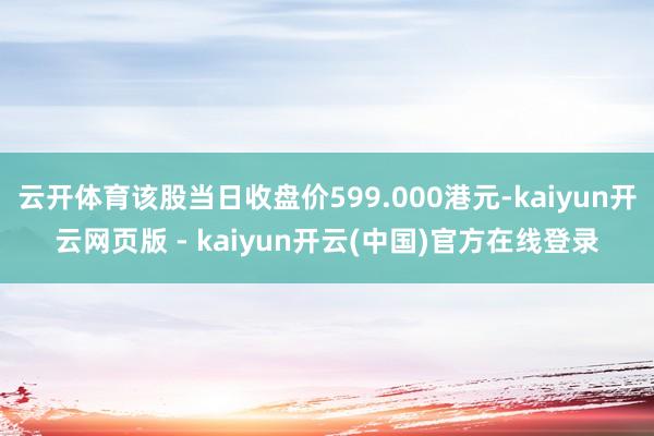 云开体育该股当日收盘价599.000港元-kaiyun开云网页版 - kaiyun开云(中国)官方在线登录