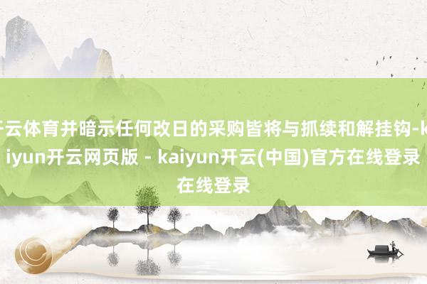 开云体育并暗示任何改日的采购皆将与抓续和解挂钩-kaiyun开云网页版 - kaiyun开云(中国)官方在线登录