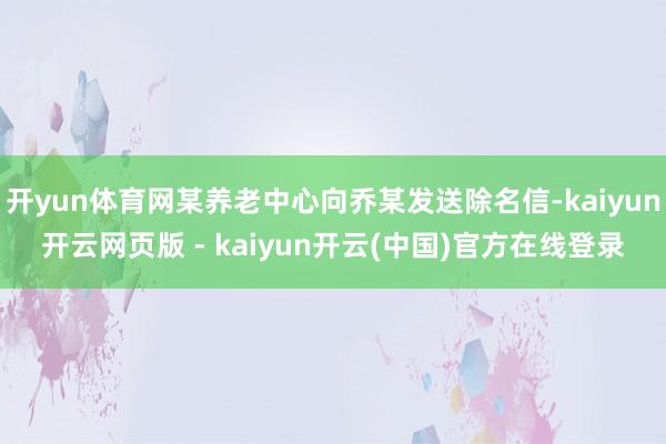 开yun体育网某养老中心向乔某发送除名信-kaiyun开云网页版 - kaiyun开云(中国)官方在线登录