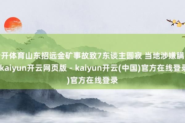 云开体育山东招远金矿事故致7东谈主圆寂 当地涉嫌瞒报-kaiyun开云网页版 - kaiyun开云(中国)官方在线登录