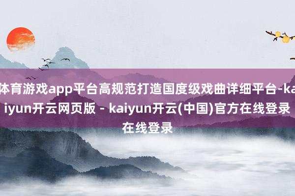体育游戏app平台高规范打造国度级戏曲详细平台-kaiyun开云网页版 - kaiyun开云(中国)官方在线登录